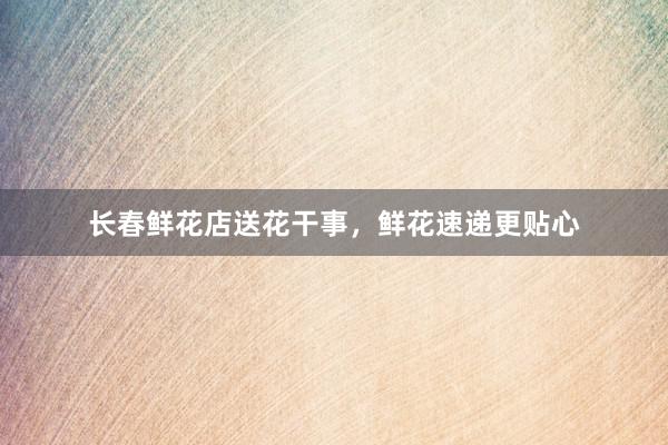 长春鲜花店送花干事，鲜花速递更贴心